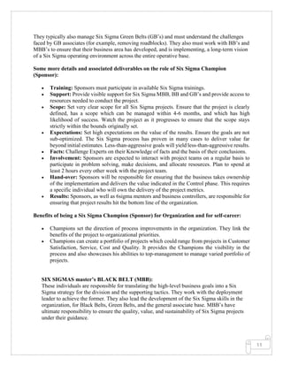 11
They typically also manage Six Sigma Green Belts (GB’s) and must understand the challenges
faced by GB associates (for example, removing roadblocks). They also must work with BB’s and
MBB’s to ensure that their business area has developed, and is implementing, a long-term vision
of a Six Sigma operating environment across the entire operative base.
Some more details and associated deliverables on the role of Six Sigma Champion
(Sponsor):
• Training: Sponsors must participate in available Six Sigma trainings.
• Support: Provide visible support for Six Sigma MBB, BB and GB’s and provide access to
resources needed to conduct the project.
• Scope: Set very clear scope for all Six Sigma projects. Ensure that the project is clearly
defined, has a scope which can be managed within 4-6 months, and which has high
likelihood of success. Watch the project as it progresses to ensure that the scope stays
strictly within the bounds originally set.
• Expectations: Set high expectations on the value of the results. Ensure the goals are not
sub-optimized. The Six Sigma process has proven in many cases to deliver value far
beyond initial estimates. Less-than-aggressive goals will yield less-than-aggressive results.
• Facts: Challenge Experts on their Knowledge of facts and the basis of their conclusions.
• Involvement: Sponsors are expected to interact with project teams on a regular basis to
participate in problem solving, make decisions, and allocate resources. Plan to spend at
least 2 hours every other week with the project team.
• Hand-over: Sponsors will be responsible for ensuring that the business takes ownership
of the implementation and delivers the value indicated in the Control phase. This requires
a specific individual who will own the delivery of the project metrics.
• Results: Sponsors, as well as 6sigma mentors and business controllers, are responsible for
ensuring that project results hit the bottom line of the organization.
Benefits of being a Six Sigma Champion (Sponsor) for Organization and for self-career:
• Champions set the direction of process improvements in the organization. They link the
benefits of the project to organizational priorities.
• Champions can create a portfolio of projects which could range from projects in Customer
Satisfaction, Service, Cost and Quality. It provides the Champions the visibility in the
process and also showcases his abilities to top-management to manage varied portfolio of
projects.
SIX SIGMAS master’s BLACK BELT (MBB):
These individuals are responsible for translating the high-level business goals into a Six
Sigma strategy for the division and the supporting tactics. They work with the deployment
leader to achieve the former. They also lead the development of the Six Sigma skills in the
organization, for Black Belts, Green Belts, and the general associate base. MBB’s have
ultimate responsibility to ensure the quality, value, and sustainability of Six Sigma projects
under their guidance.
 