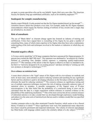 15
set apart, to create specialists who can be very helpful. Again, that's not a new idea. The American
Society for Quality long ago established certificates, such as for reliability engineers."[26]
Inadequate for complex manufacturing
Quality expert Philip B. Crosby pointed out that the Six Sigma standard doesn't go far enough[27]
—
customers deserve defect-free products every time. For example, under the Six Sigma standard,
semiconductors which require the flawless etching of millions of tiny circuits onto a single chip
are all defective, he claims.[28]
Role of consultants
The use of "Black Belts" as itinerant change agents has fostered an industry of training and
certification. Critics have argued there is overselling of Six Sigma by too great a number of
consulting firms, many of which claim expertise in Six Sigma when they have only a rudimentary
understanding of the tools and techniques involved or the markets or industries in which they are
acting.[29]
Potential negative effects
A Fortune article stated that "of 58 large companies that have announced Six Sigma programs, 91
percent have trailed the S&P 500 since". The statement was attributed to "an analysis by Charles
Holland of consulting firm Qualpro (which espouses a competing quality-improvement
process)".[30]
The summary of the article is that Six Sigma is effective at what it is intended to do,
but that it is "narrowly designed to fix an existing process" and does not help in "coming up with
new products or disruptive technologies."[31][32]
Over-reliance on statistical tools
A more direct criticism is the "rigid" nature of Six Sigma with its over-reliance on methods and
tools. In most cases, more attention is paid to reducing variation and searching for any significant
factors and less attention is paid to developing robustness in the first place (which can altogether
eliminate the need for reducing variation).[33]
The extensive reliance on significance testing and
use of multiple regression techniques increases the risk of making commonly unknown types of
statistical errors or mistakes. A possible consequence of Six Sigma's array of P-value
misconceptions is the false belief that the probability of a conclusion being in error can be
calculated from the data in a single experiment without reference to external evidence or the
plausibility of the underlying mechanism.[34]
One of the most serious but all-too-common misuses
of inferential statistics is to take a model that was developed through exploratory model building
and subject it to the same sorts of statistical tests that are used to validate a model that was specified
in advance.[35]
Another comment refers to the often mentioned Transfer Function, which seems to be a flawed
theory if looked at in detail.[36]
Since significance tests were first popularized many objections
have been voiced by prominent and respected statisticians. The volume of criticism and rebuttal
has filled books with language seldom used in the scholarly debate of a dry subject.[37][38][39][40]
 