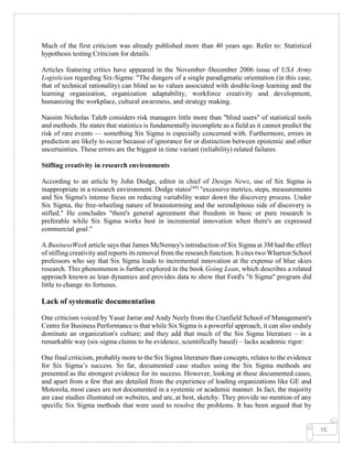 16
Much of the first criticism was already published more than 40 years ago. Refer to: Statistical
hypothesis testing Criticism for details.
Articles featuring critics have appeared in the November–December 2006 issue of USA Army
Logistician regarding Six-Sigma: "The dangers of a single paradigmatic orientation (in this case,
that of technical rationality) can blind us to values associated with double-loop learning and the
learning organization, organization adaptability, workforce creativity and development,
humanizing the workplace, cultural awareness, and strategy making.
Nassim Nicholas Taleb considers risk managers little more than "blind users" of statistical tools
and methods. He states that statistics is fundamentally incomplete as a field as it cannot predict the
risk of rare events — something Six Sigma is especially concerned with. Furthermore, errors in
prediction are likely to occur because of ignorance for or distinction between epistemic and other
uncertainties. These errors are the biggest in time variant (reliability) related failures.
Stifling creativity in research environments
According to an article by John Dodge, editor in chief of Design News, use of Six Sigma is
inappropriate in a research environment. Dodge states[44]
"excessive metrics, steps, measurements
and Six Sigma's intense focus on reducing variability water down the discovery process. Under
Six Sigma, the free-wheeling nature of brainstorming and the serendipitous side of discovery is
stifled." He concludes "there's general agreement that freedom in basic or pure research is
preferable while Six Sigma works best in incremental innovation when there's an expressed
commercial goal."
A BusinessWeek article says that James McNerney's introduction of Six Sigma at 3M had the effect
of stifling creativity and reports its removal from the research function. It cites two Wharton School
professors who say that Six Sigma leads to incremental innovation at the expense of blue skies
research. This phenomenon is further explored in the book Going Lean, which describes a related
approach known as lean dynamics and provides data to show that Ford's "6 Sigma" program did
little to change its fortunes.
Lack of systematic documentation
One criticism voiced by Yasar Jarrar and Andy Neely from the Cranfield School of Management's
Centre for Business Performance is that while Six Sigma is a powerful approach, it can also unduly
dominate an organization's culture; and they add that much of the Six Sigma literature – in a
remarkable way (six-sigma claims to be evidence, scientifically based) – lacks academic rigor:
One final criticism, probably more to the Six Sigma literature than concepts, relates to the evidence
for Six Sigma’s success. So far, documented case studies using the Six Sigma methods are
presented as the strongest evidence for its success. However, looking at these documented cases,
and apart from a few that are detailed from the experience of leading organizations like GE and
Motorola, most cases are not documented in a systemic or academic manner. In fact, the majority
are case studies illustrated on websites, and are, at best, sketchy. They provide no mention of any
specific Six Sigma methods that were used to resolve the problems. It has been argued that by
 