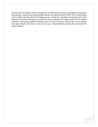 17
relying on the Six Sigma criteria, management is lulled into the idea that something is being done
about quality, whereas any resulting improvement is accidental (Latzko 1995). Thus, when looking
at the evidence put forward for Six Sigma success, mostly by consultants and people with vested
interests, the question that begs to be asked is: are we making a true improvement with Six Sigma
methods or just getting skilled at telling stories? Everyone seems to believe that we are making
true improvements, but there is some way to go to document these empirically and clarify the
causal relations.
 