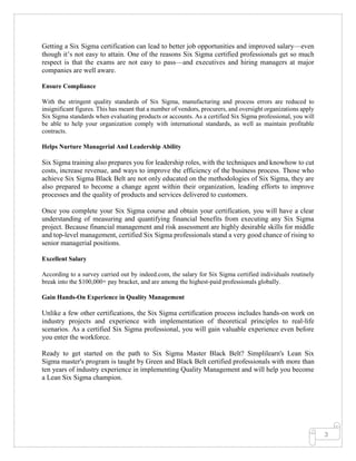 3
Getting a Six Sigma certification can lead to better job opportunities and improved salary—even
though it’s not easy to attain. One of the reasons Six Sigma certified professionals get so much
respect is that the exams are not easy to pass—and executives and hiring managers at major
companies are well aware.
Ensure Compliance
With the stringent quality standards of Six Sigma, manufacturing and process errors are reduced to
insignificant figures. This has meant that a number of vendors, procurers, and oversight organizations apply
Six Sigma standards when evaluating products or accounts. As a certified Six Sigma professional, you will
be able to help your organization comply with international standards, as well as maintain profitable
contracts.
Helps Nurture Managerial And Leadership Ability
Six Sigma training also prepares you for leadership roles, with the techniques and knowhow to cut
costs, increase revenue, and ways to improve the efficiency of the business process. Those who
achieve Six Sigma Black Belt are not only educated on the methodologies of Six Sigma, they are
also prepared to become a change agent within their organization, leading efforts to improve
processes and the quality of products and services delivered to customers.
Once you complete your Six Sigma course and obtain your certification, you will have a clear
understanding of measuring and quantifying financial benefits from executing any Six Sigma
project. Because financial management and risk assessment are highly desirable skills for middle
and top-level management, certified Six Sigma professionals stand a very good chance of rising to
senior managerial positions.
Excellent Salary
According to a survey carried out by indeed.com, the salary for Six Sigma certified individuals routinely
break into the $100,000+ pay bracket, and are among the highest-paid professionals globally.
Gain Hands-On Experience in Quality Management
Unlike a few other certifications, the Six Sigma certification process includes hands-on work on
industry projects and experience with implementation of theoretical principles to real-life
scenarios. As a certified Six Sigma professional, you will gain valuable experience even before
you enter the workforce.
Ready to get started on the path to Six Sigma Master Black Belt? Simplilearn's Lean Six
Sigma master's program is taught by Green and Black Belt certified professionals with more than
ten years of industry experience in implementing Quality Management and will help you become
a Lean Six Sigma champion.
 