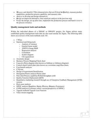 7
• Measure and identify CTQs (characteristics that are Critical to Quality), measure product
capabilities, production process capability, and measure risks.
• Analyze to develop and design alternatives
• Design an improved alternative, best suited per analysis in the previous step
• Verify the design, set up pilot runs, implement the production process and hand it over to
the process owner(s).
Quality management tools and methods
Within the individual phases of a DMAIC or DMADV project, Six Sigma utilizes many
established quality-management tools that are also used outside Six Sigma. The following table
shows an overview of the main methods used. AS
• 5 Whys
• Statistical and fitting tools
o Analysis of variance
o General linear model
o ANOVA Gauge R&R
o Regression analysis
o Correlation
o Scatter diagram
o Chi-squared test
• Axiomatic design
• Business Process Mapping/Check sheet
• Cause & effects diagram (also known as fishbone or Ishikawa diagram)
• Control chart/Control plan (also known as a swimlane map)/Run charts
• Cost-benefit analysis
• CTQ tree
• Design of experiments/Stratification
• Histograms/Pareto analysis/Pareto chart
• Pick chart/Process capability/Rolled throughput yield
• Quality Function Deployment (QFD)
• Quantitative marketing research through use of Enterprise Feedback Management (EFM)
systems
• Root cause analysis
• SIPOC analysis (Suppliers, Inputs, Process, Outputs, Customers)
• COPIS analysis (Customer centric version/perspective of SIPOC)
• Taguchi methods/Taguchi Loss Function
• Value stream mapping
 