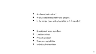 Project Scope:
 Are boundaries clear?
 Who all are impacted by this project?
 Is the scope clear and achievable in 3-6 months?
Team Members Role:
 Selection of team members
 Leader defined
 Project sponsor
 Team accountability
 Individual roles clear
11
 