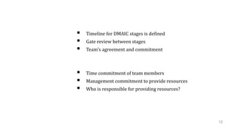 Schedule / Milestones
 Timeline for DMAIC stages is defined
 Gate review between stages
 Team’s agreement and commitment
Resource Needed
 Time commitment of team members
 Management commitment to provide resources
 Who is responsible for providing resources?
12
 