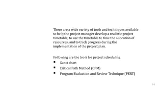 1.3 Project Scheduling
There are a wide variety of tools and techniques available
to help the project manager develop a realistic project
timetable, to use the timetable to time the allocation of
resources, and to track progress during the
implementation of the project plan.
Following are the tools for project scheduling
 Gantt chart
 Critical Path Method (CPM)
 Program Evaluation and Review Technique (PERT)
14
 