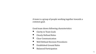 1.4 Team Dynamics
A team is a group of people working together towards a
common goal.
Good team shows following characteristics:
 Clarity in Team Goals
 Clearly Defined Roles
 Clear Communication
 Well Defined Decision Procedures
 Established Ground Rules
 Balanced Participation
15
 