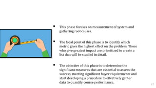 2. Measure Phase
 This phase focuses on measurement of system and
gathering root causes.
 The focal point of this phase is to identify which
metric gives the highest effect on the problem. Those
who give greatest impact are prioritized to create a
list that will be studied in detail.
 The objective of this phase is to determine the
significant measures that are essential to assess the
success, meeting significant buyer requirements and
start developing a procedure to effectively gather
data to quantify course performance.
17
 