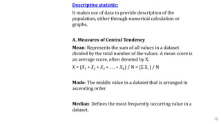 Descriptive statistic:
It makes use of data to provide description of the
population, either through numerical calculation or
graphs,
A. Measures of Central Tendency
Mean: Represents the sum of all values in a dataset
divided by the total number of the values. A mean score is
an average score, often denoted by X.
X = (X1 + X2 + X3 + . . . + XN) / N = [Σ Xi ] / N
Mode: The middle value in a dataset that is arranged in
ascending order
Median: Defines the most frequently occurring value in a
dataset.
19
 