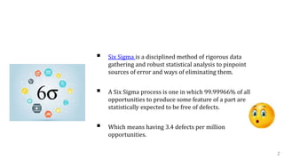 A. Introduction To Six Sigma
 Six Sigma is a disciplined method of rigorous data
gathering and robust statistical analysis to pinpoint
sources of error and ways of eliminating them.
 A Six Sigma process is one in which 99.99966% of all
opportunities to produce some feature of a part are
statistically expected to be free of defects.
 Which means having 3.4 defects per million
opportunities.
2
 