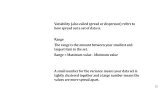 B. Variability
Variability (also called spread or dispersion) refers to
how spread out a set of data is.
Range
The range is the amount between your smallest and
largest item in the set.
Range = Maximum value - Minimum value
Variance
A small number for the variance means your data set is
tightly clustered together and a large number means the
values are more spread apart.
20
 