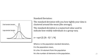 B. Variability
Standard Deviation:
The standard deviation tells you how tightly your data is
clustered around the mean (the average).
The standard deviation is a numerical value used to
indicate how widely individuals in a group vary.
σ = sqrt [Σ (Xi - X) 2 / N]
Where σ is the population standard deviation,
X is the population mean,
Xi is the I th element from the population
N is the number of elements in the population. 21
 