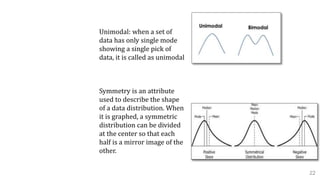 C. Modality
Unimodal: when a set of
data has only single mode
showing a single pick of
data, it is called as unimodal
D. Symmetry
Symmetry is an attribute
used to describe the shape
of a data distribution. When
it is graphed, a symmetric
distribution can be divided
at the center so that each
half is a mirror image of the
other.
22
 