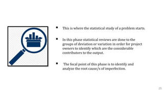 3. Analyze Phase
 This is where the statistical study of a problem starts.
 In this phase statistical reviews are done to the
groups of deviation or variation in order for project
owners to identify which are the considerable
contributors to the output.
 The focal point of this phase is to identify and
analyze the root cause/s of imperfection.
25
 