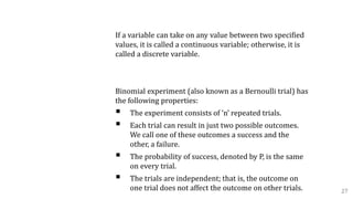 Continuous Variable vs. Discrete Variable
If a variable can take on any value between two specified
values, it is called a continuous variable; otherwise, it is
called a discrete variable.
A. Binomial Distribution:
Binomial experiment (also known as a Bernoulli trial) has
the following properties:
 The experiment consists of ‘n’ repeated trials.
 Each trial can result in just two possible outcomes.
We call one of these outcomes a success and the
other, a failure.
 The probability of success, denoted by P, is the same
on every trial.
 The trials are independent; that is, the outcome on
one trial does not affect the outcome on other trials. 27
 