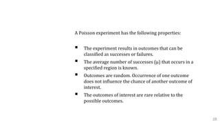 B. Poisson distribution
A Poisson experiment has the following properties:
 The experiment results in outcomes that can be
classified as successes or failures.
 The average number of successes (μ) that occurs in a
specified region is known.
 Outcomes are random. Occurrence of one outcome
does not influence the chance of another outcome of
interest.
 The outcomes of interest are rare relative to the
possible outcomes.
28
 