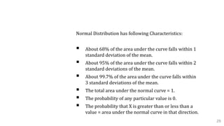 C. Normal Probability Distribution
Normal Distribution has following Characteristics:
 About 68% of the area under the curve falls within 1
standard deviation of the mean.
 About 95% of the area under the curve falls within 2
standard deviations of the mean.
 About 99.7% of the area under the curve falls within
3 standard deviations of the mean.
 The total area under the normal curve = 1.
 The probability of any particular value is 0.
 The probability that X is greater than or less than a
value = area under the normal curve in that direction.
29
 
