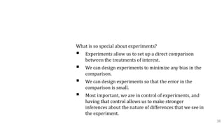 4.1 Design of Experiments
What is so special about experiments?
 Experiments allow us to set up a direct comparison
between the treatments of interest.
 We can design experiments to minimize any bias in the
comparison.
 We can design experiments so that the error in the
comparison is small.
 Most important, we are in control of experiments, and
having that control allows us to make stronger
inferences about the nature of differences that we see in
the experiment.
36
 