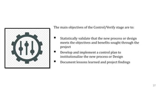5. Control Phase
The main objectives of the Control/Verify stage are to:
 Statistically validate that the new process or design
meets the objectives and benefits sought through the
project
 Develop and implement a control plan to
institutionalize the new process or Design
 Document lessons learned and project findings
37
 