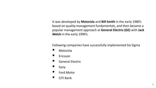 B. History
It was developed by Motorola and Bill Smith in the early 1980’s
based on quality management fundamentals, and then became a
popular management approach at General Electric (GE) with Jack
Welch in the early 1990’s.
Following companies have successfully implemented Six Sigma
 Motorola
 Ericsson
 General Electric
 Sony
 Ford Motor
 CITI Bank
4
 