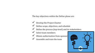 1. Define Phase
The key objectives within the Define phase are:
 Develop the Project Charter
 Define scope, objectives, and schedule
 Define the process (top-level) and its stakeholders
 Select team members
 Obtain authorization from sponsor
 Assemble and train the team
8
 