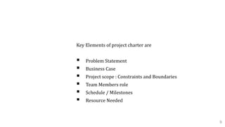1.1 Project Charter
Key Elements of project charter are
 Problem Statement
 Business Case
 Project scope : Constraints and Boundaries
 Team Members role
 Schedule / Milestones
 Resource Needed
9
 