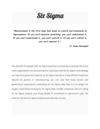 Six Sigma
Measurement is the first step that leads to control and eventually to
improvement. If you cant measure something, you cant understand it.
If you cant understand it, you cant control it. If you cant control it,
you cant improve it.
- H. James Harrington
The demand for people with Six Sigma expertise is constantly increasing. More and
more organizations are discovering the many ways that the Six Sigma methodology
can help them grow and improve. As Six Sigma spreads to many different industries
beyond its genesis in manufacturing, you can now find many service and
government organizations advertising for Six Sigma help. Plus, it is no longer the
largest corporations looking for Six Sigma help. Smaller companies also are taking
on Six Sigma projects and hiring people as consultants or permanent staff. The
need for full-time Six Sigma professionals will only increase.
 