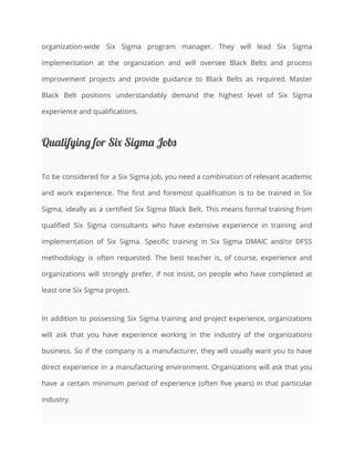 organization-wide Six Sigma program manager. They will lead Six Sigma
implementation at the organization and will oversee Black Belts and process
improvement projects and provide guidance to Black Belts as required. Master
Black Belt positions understandably demand the highest level of Six Sigma
experience and qualifications.
Qualifying for Six Sigma Jobs
To be considered for a Six Sigma job, you need a combination of relevant academic
and work experience. The first and foremost qualification is to be trained in Six
Sigma, ideally as a certified Six Sigma Black Belt. This means formal training from
qualified Six Sigma consultants who have extensive experience in training and
implementation of Six Sigma. Specific training in Six Sigma DMAIC and/or DFSS
methodology is often requested. The best teacher is, of course, experience and
organizations will strongly prefer, if not insist, on people who have completed at
least one Six Sigma project.
In addition to possessing Six Sigma training and project experience, organizations
will ask that you have experience working in the industry of the organizations
business. So if the company is a manufacturer, they will usually want you to have
direct experience in a manufacturing environment. Organizations will ask that you
have a certain minimum period of experience (often five years) in that particular
industry.
 