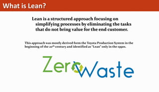What is Lean?
Lean is a structured approach focusing on
simplifying processes by eliminating the tasks
that do not bring value for the end customer.
This approach was mostly derived form the Toyota Production System in the
beginning of the 20th century and identified as “Lean” only in the 1990s.
 
