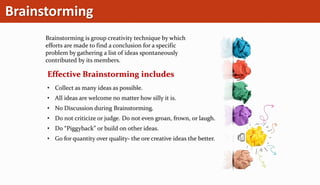 Brainstorming
Brainstorming is group creativity technique by which
efforts are made to find a conclusion for a specific
problem by gathering a list of ideas spontaneously
contributed by its members.
Effective Brainstorming includes
• Collect as many ideas as possible.
• All ideas are welcome no matter how silly it is.
• No Discussion during Brainstorming.
• Do not criticize or judge. Do not even groan, frown, or laugh.
• Do “Piggyback” or build on other ideas.
• Go for quantity over quality- the ore creative ideas the better.
 