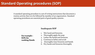 Standard Operating procedures (SOP)
A standard operating procedure is a set of writing instructions that document a
routine activity that is to be followed by member of an organization. Standard
operating procedures are essential parts of good quality systems .
For example :
SOPs for
washing Hands
Inadequate SOP
1. Wet hand and forearms.
2. Thoroughly apply the soap
3. Lather the hands and forearms
4. Continue to lather and scrub
5. thoroughly rinse forearms and hands
6. Dry hands and forearms thoroughly
 
