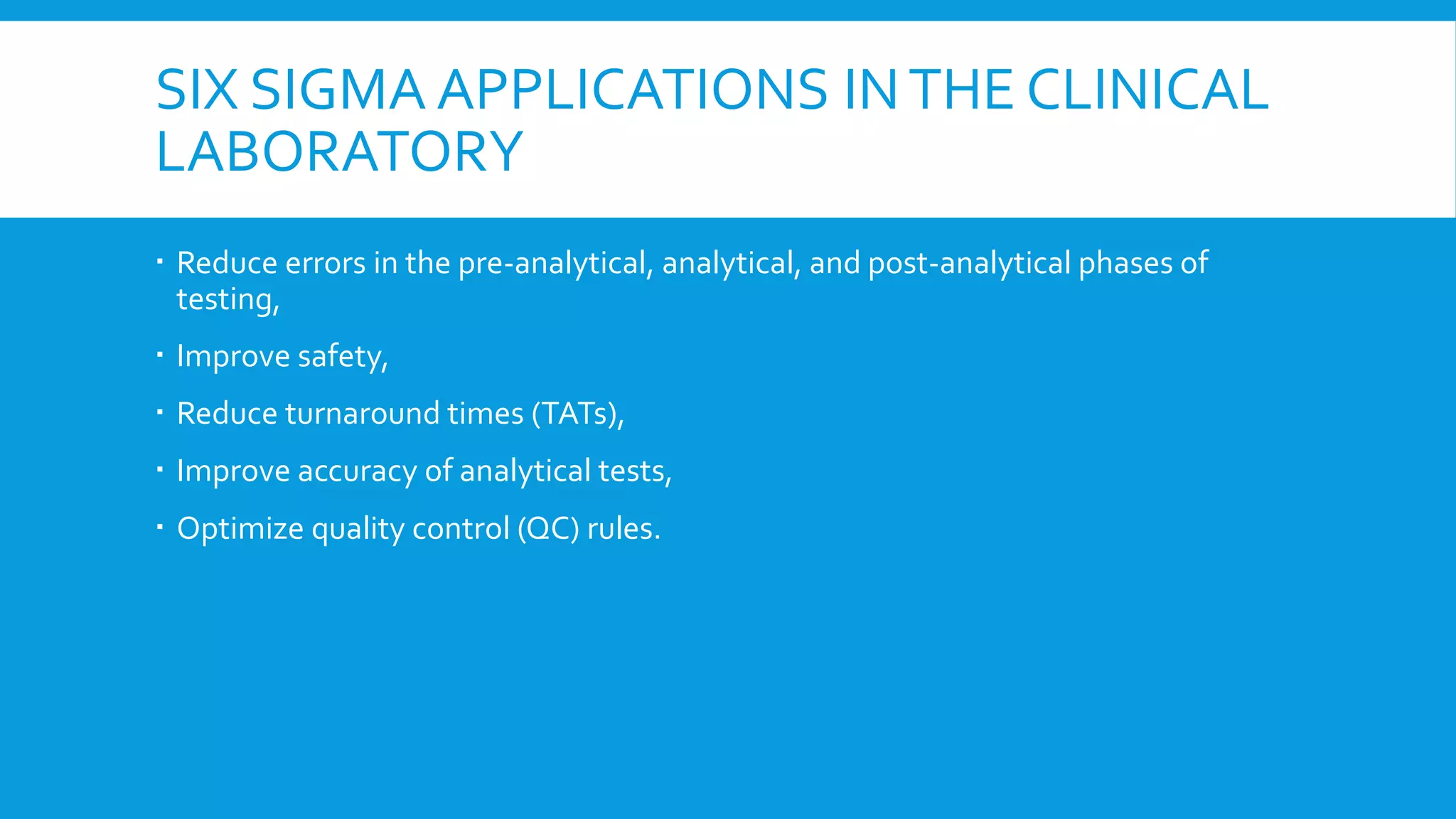 SIX SIGMA APPLICATIONS INTHE CLINICAL
LABORATORY
 Reduce errors in the pre-analytical, analytical, and post-analytical phases of
testing,
 Improve safety,
 Reduce turnaround times (TATs),
 Improve accuracy of analytical tests,
 Optimize quality control (QC) rules.
 