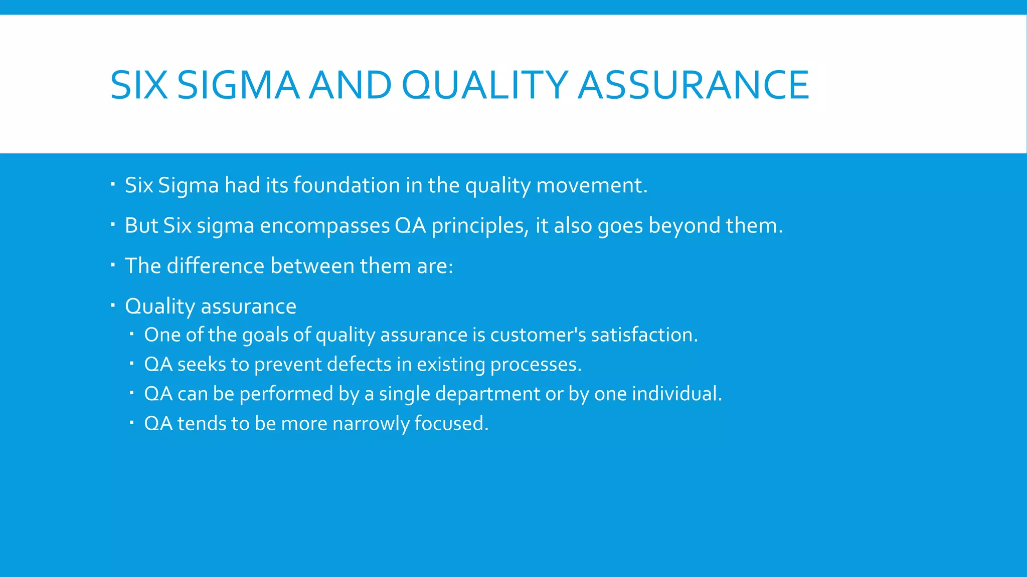 SIX SIGMA AND QUALITY ASSURANCE
 Six Sigma had its foundation in the quality movement.
 But Six sigma encompasses QA principles, it also goes beyond them.
 The difference between them are:
 Quality assurance
 One of the goals of quality assurance is customer's satisfaction.
 QA seeks to prevent defects in existing processes.
 QA can be performed by a single department or by one individual.
 QA tends to be more narrowly focused.
 