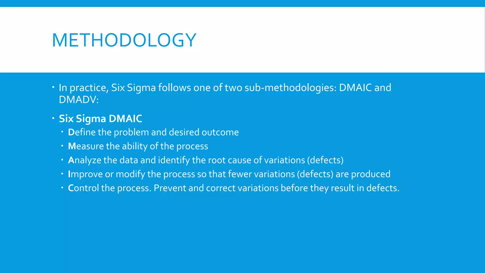 METHODOLOGY
 In practice, Six Sigma follows one of two sub-methodologies: DMAIC and
DMADV:
 Six Sigma DMAIC
 Define the problem and desired outcome
 Measure the ability of the process
 Analyze the data and identify the root cause of variations (defects)
 Improve or modify the process so that fewer variations (defects) are produced
 Control the process. Prevent and correct variations before they result in defects.
 