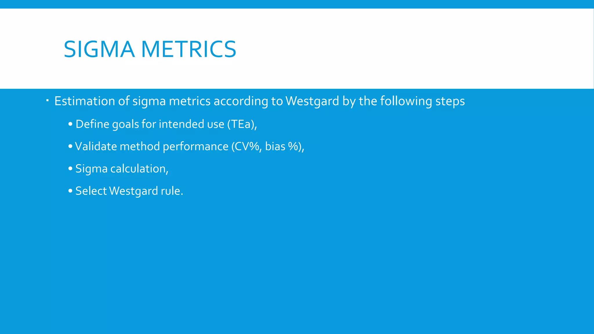 SIGMA METRICS
 Estimation of sigma metrics according toWestgard by the following steps
• Define goals for intended use (TEa),
•Validate method performance (CV%, bias %),
• Sigma calculation,
• SelectWestgard rule.
 