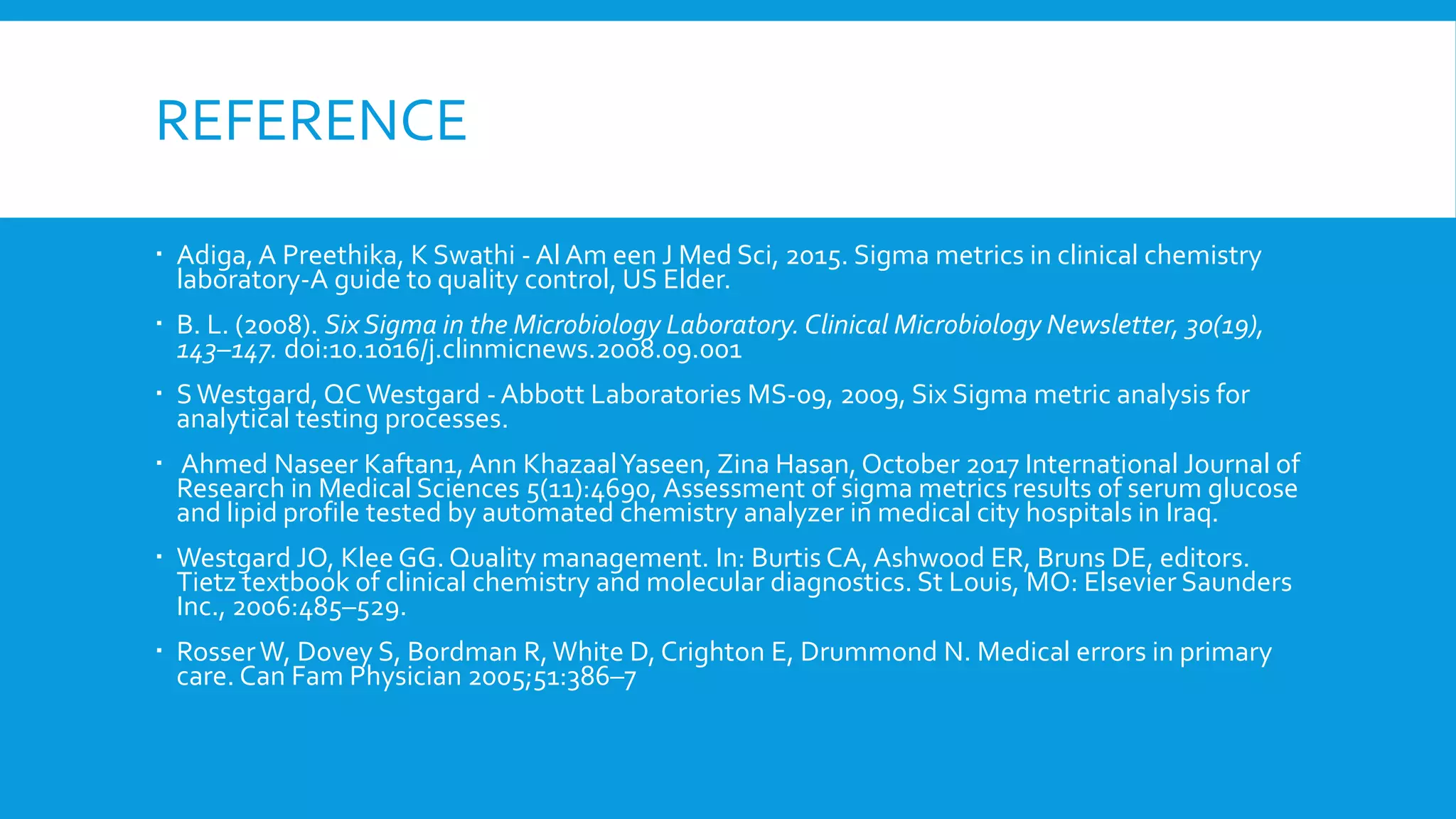 REFERENCE
 Adiga, A Preethika, K Swathi - Al Am een J Med Sci, 2015. Sigma metrics in clinical chemistry
laboratory-A guide to quality control, US Elder.
 B. L. (2008). Six Sigma in the Microbiology Laboratory. Clinical Microbiology Newsletter, 30(19),
143–147. doi:10.1016/j.clinmicnews.2008.09.001
 SWestgard, QCWestgard - Abbott Laboratories MS-09, 2009, Six Sigma metric analysis for
analytical testing processes.
 Ahmed Naseer Kaftan1, Ann KhazaalYaseen, Zina Hasan, October 2017 International Journal of
Research in Medical Sciences 5(11):4690, Assessment of sigma metrics results of serum glucose
and lipid profile tested by automated chemistry analyzer in medical city hospitals in Iraq.
 Westgard JO, Klee GG. Quality management. In: Burtis CA, Ashwood ER, Bruns DE, editors.
Tietz textbook of clinical chemistry and molecular diagnostics. St Louis, MO: Elsevier Saunders
Inc., 2006:485–529.
 RosserW, Dovey S, Bordman R,White D, Crighton E, Drummond N. Medical errors in primary
care. Can Fam Physician 2005;51:386–7
 