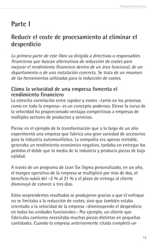 Resumen ejecutivo
13
Parte I
Reducir el coste de procesamiento al eliminar el
desperdicio
La primera parte de este libro va dirigida a directivos o responsables
financieros que buscan alternativas de reducción de costes para
mejorar el rendimiento financiero dentro de un área funcional, de un
departamento o de una instalación concreta. Se trata de un resumen
de las herramientas utilizadas para la reducción de costes.
Cómo la velocidad de una empresa fomenta el
rendimiento financiero
La estrecha correlación entre rapidez y costes –tanto en los procesos
como en toda la empresa– es un concepto poderoso. Elevar la curva de
la velocidad ha proporcionado ventajas competitivas a empresas de
múltiples sectores de productos y servicios.
Piense en el ejemplo de la transformación que a lo largo de un año
experimentó una empresa que fabrica una gran variedad de accesorios
para la industria automovilística. La compañía era apenas rentable,
generaba un rendimiento económico negativo, tardaba en entregar los
pedidos el doble que la media de la industria y producía piezas de baja
calidad.
A través de un programa de Lean Six Sigma personalizado, en un año,
el margen operativo de la empresa se multiplicó por más de dos, el
beneficio subió del –2 % al 21 % y el plazo de entrega al cliente
disminuyó de catorce a tres días.
Estos sorprendentes resultados se produjeron gracias a que el enfoque
no se limitaba a la reducción de costes, sino que también estaba
orientado a la velocidad de la empresa –disminuyendo el desperdicio
en todas las unidades funcionales–. Por ejemplo, un cliente que
fabricaba camiones necesitaba muchas piezas distintas en pequeñas
cantidades. Cuando la empresa anteriormente citada completó un
 