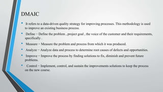 DMAIC
• It refers to a data-driven quality strategy for improving processes. This methodology is used
to improve an existing business process.
• Define − Define the problem , project goal , the voice of the customer and their requirements,
specifically .
• Measure − Measure the problem and process from which it was produced.
• Analyze − Analyze data and process to determine root causes of defects and opportunities.
• Improve − Improve the process by finding solutions to fix, diminish and prevent future
problems.
• Control − Implement, control, and sustain the improvements solutions to keep the process
on the new course.
 