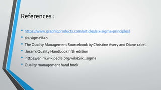 References :
• https://www.graphicproducts.com/articles/six-sigma-principles/
• six-sigma%20
• The Quality Management Sourcebook by Christine Avery and Diane zabel.
• Juran’s Quality Handbook fifth edition
• https://en.m.wikipedia.org/wiki/Six _sigma
• Quality management hand book
 