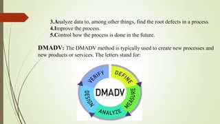 3.Analyze data to, among other things, find the root defects in a process.
4.Improve the process.
5.Control how the process is done in the future.
DMADV: The DMADV method is typically used to create new processes and
new products or services. The letters stand for:
 