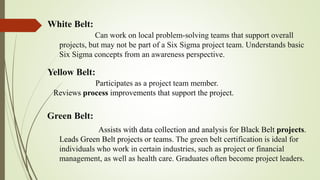 White Belt:
Yellow Belt:
Green Belt:
Assists with data collection and analysis for Black Belt projects.
Leads Green Belt projects or teams. The green belt certification is ideal for
individuals who work in certain industries, such as project or financial
management, as well as health care. Graduates often become project leaders.
Can work on local problem-solving teams that support overall
projects, but may not be part of a Six Sigma project team. Understands basic
Six Sigma concepts from an awareness perspective.
Participates as a project team member.
Reviews process improvements that support the project.
 
