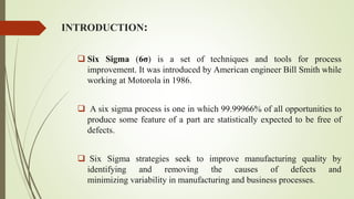 INTRODUCTION:
 Six Sigma (6σ) is a set of techniques and tools for process
improvement. It was introduced by American engineer Bill Smith while
working at Motorola in 1986.
 A six sigma process is one in which 99.99966% of all opportunities to
produce some feature of a part are statistically expected to be free of
defects.
 Six Sigma strategies seek to improve manufacturing quality by
identifying and removing the causes of defects and
minimizing variability in manufacturing and business processes.
 