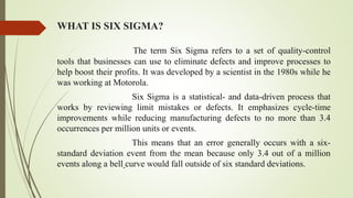 WHAT IS SIX SIGMA?
The term Six Sigma refers to a set of quality-control
tools that businesses can use to eliminate defects and improve processes to
help boost their profits. It was developed by a scientist in the 1980s while he
was working at Motorola.
Six Sigma is a statistical- and data-driven process that
works by reviewing limit mistakes or defects. It emphasizes cycle-time
improvements while reducing manufacturing defects to no more than 3.4
occurrences per million units or events.
This means that an error generally occurs with a six-
standard deviation event from the mean because only 3.4 out of a million
events along a bell curve would fall outside of six standard deviations.
 
