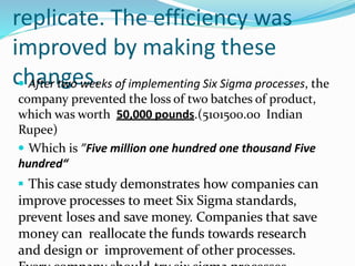 replicate. The efficiency was
improved by making these
changes.
 After two weeks of implementing Six Sigma processes, the
company prevented the loss of two batches of product,
which was worth 50,000 pounds.(5101500.00 Indian
Rupee)
 Which is ”Five million one hundred one thousand Five
hundred“
 This case study demonstrates how companies can
improve processes to meet Six Sigma standards,
prevent loses and save money. Companies that save
money can reallocate the funds towards research
and design or improvement of other processes.
 