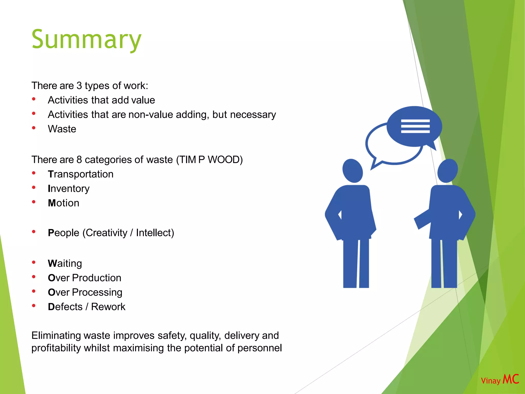 Summary
There are 3 types of work:
• Activities that add value
• Activities that are non-value adding, but necessary
• Waste
There are 8 categories of waste (TIM P WOOD)
• Transportation
• Inventory
• Motion
• People (Creativity / Intellect)
• Waiting
• Over Production
• Over Processing
• Defects / Rework
Eliminating waste improves safety, quality, delivery and
profitability whilst maximising the potential of personnel
Vinay MC
 