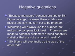 Negative quotations
 “Because managers’ bonuses are tied to Six
Sigma savings, it causes them to fabricate
results and savings turn out to be phantom”
 “Marketing will always use the number that
makes the company look best …Promises are
made to potential customers around capability
statistics that are not anchored in reality”
 “ Six Sigma will eventually go the way of the
other fads”
 