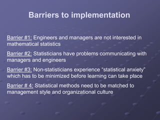 Barrier #1: Engineers and managers are not interested in
mathematical statistics
Barrier #2: Statisticians have problems communicating with
managers and engineers
Barrier #3: Non-statisticians experience “statistical anxiety”
which has to be minimized before learning can take place
Barrier # 4: Statistical methods need to be matched to
management style and organizational culture
Barriers to implementation
 