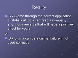 Reality
 Six Sigma through the correct application
of statistical tools can reap a company
enormous rewards that will have a positive
effect for years
or
 Six Sigma can be a dismal failure if not
used correctly
 