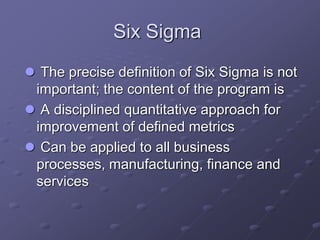 Six Sigma
 The precise definition of Six Sigma is not
important; the content of the program is
 A disciplined quantitative approach for
improvement of defined metrics
 Can be applied to all business
processes, manufacturing, finance and
services
 