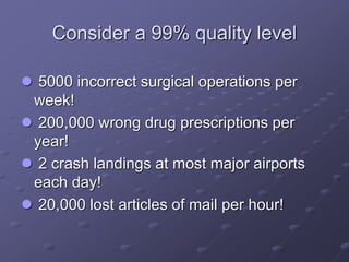 Consider a 99% quality level
 5000 incorrect surgical operations per
week!
 200,000 wrong drug prescriptions per
year!
 2 crash landings at most major airports
each day!
 20,000 lost articles of mail per hour!
 