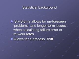 Statistical background
 Six-Sigma allows for un-foreseen
‘problems’ and longer term issues
when calculating failure error or
re-work rates
Allows for a process ‘shift’
 